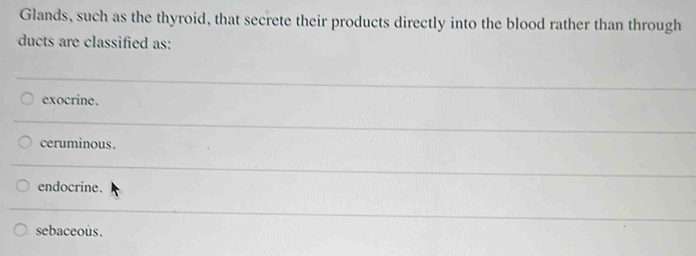 Glands, such as the thyroid, that secrete their products directly into the blood rather than through
ducts are classified as:
exocrine.
ceruminous.
endocrine.
sebaceous.