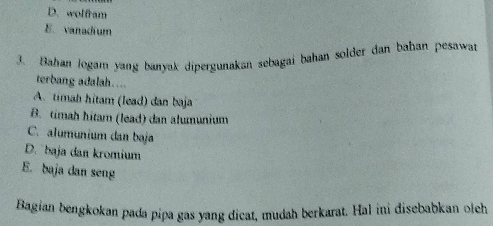 D. wolfram
E. vanadium
3. Bahan logam yang banyak dipergunakan sebagai bahan solder dan bahan pesawat
terbang adalah....
A. timah hitam (lead) dan baja
B. timah hítam (lead) dan alumunium
C. alumunium dan baja
D. baja dan kromium
E. baja dan seng
Bagian bengkokan pada pipa gas yang dicat, mudah berkarat. Hal ini disebabkan oleh