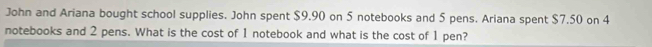 John and Ariana bought school supplies. John spent $9.90 on 5 notebooks and 5 pens. Ariana spent $7.50 on 4
notebooks and 2 pens. What is the cost of 1 notebook and what is the cost of 1 pen?