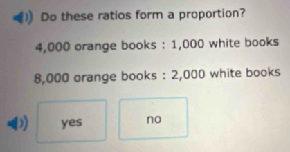 Do these ratios form a proportion?
4,000 orange books : 1,000 white books
8,000 orange books : 2,000 white books
D yes no