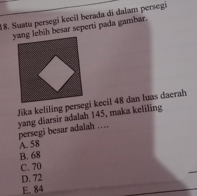 Suatu persegi kecil berada di dalam persegi
yang lebih besar seperti pada gambar.
Jika keliling persegi kecil 48 dan luas daerah
yang diarsir adalah 145, maka keliling
persegi besar adalah …
A. 58
B. 68
C. 70
D. 72
E. 84