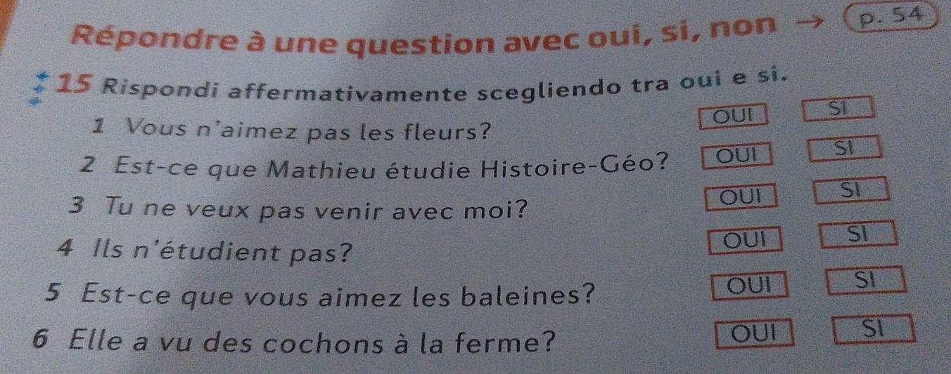 Répondre à une question avec oui, si, non
p. 54
15 Rispondi affermativamente scegliendo tra oui e si.
1 Vous n'aimez pas les fleurs? OUI
SI
2 Est-ce que Mathieu étudie Histoire-Géo? OUI
SI
3 Tu ne veux pas venir avec moi? OUI
SI
4 Ils n'étudient pas? OUI
SI
5 Est-ce que vous aimez les baleines? OUI
SI
6 Elle a vu des cochons à la ferme?
OUI SI