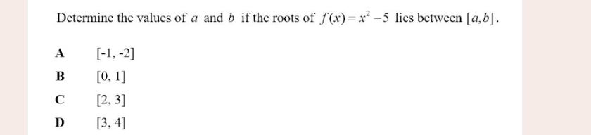 Determine the values of a and b if the roots of f(x)=x^2-5 lies between [a,b].
A [-1,-2]
B [0,1]
C [2,3]
D [3,4]