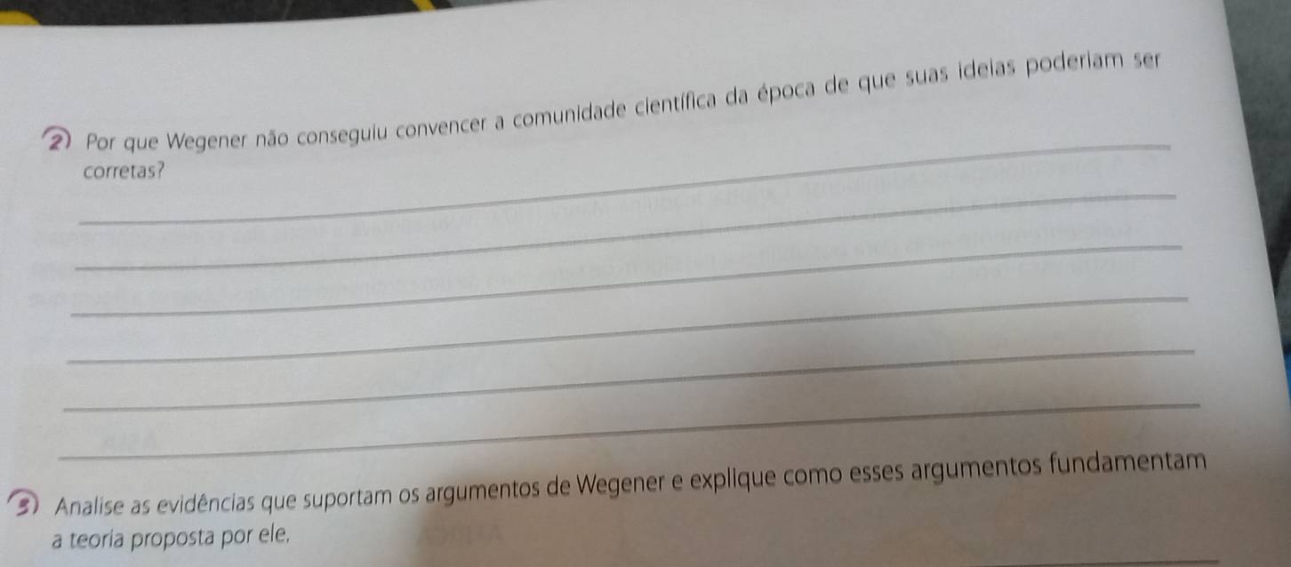 ② Por que Wegener não conseguiu convencer a comunidade científica da época de que suas ideias poderiam ser 
_ 
corretas? 
_ 
_ 
_ 
_ 
3 Analise as evidências que suportam os argumentos de Wegener e explique como esses argumentos fundamentam 
a teoria proposta por ele,