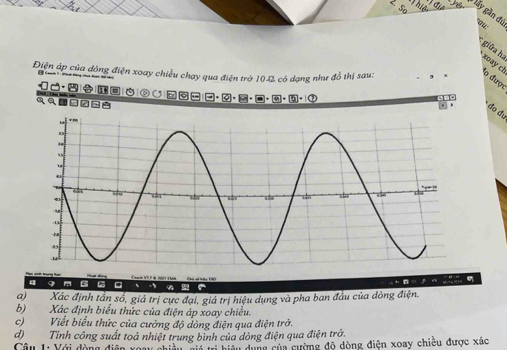 điệ 
2. Sơ 
Thiể yên lấy gần đú sau: 
giữa ha xoay ch lo được 
Điện áp của dòng điện xoay chiều chạy qua điện trở 100 có dạng như đồ thị sau: 。 ×
110 4( w+ y 5 
a) Xác định tần sổ, giá trị cực đại, giá trị hiệu dụng và pha ban đầu của dòng điện. 
b) Xác định biểu thức của điện áp xoay chiều. 
c) Viết biểu thức của cường độ dòng điện qua điện trở. 
d)Tính công suất toả nhiệt trung bình của dòng điện qua điện trở. 
Câu 1: Với dòng điện xoay chiều Sia trị biệu dụng của cường đô dòng điện xoay chiều được xác