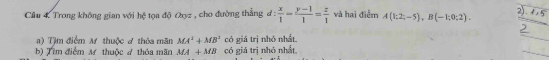 Trong không gian với hệ tọa độ Oxyz , cho đường thẳng đ :  x/1 = (y-1)/1 = z/1  và hai điểm A(1;2;-5), B(-1;0;2). 2) 
a) Từm điểm M thuộc đ thỏa mãn MA^2+MB^2 có giá trị nhỏ nhất. 
b) Tìm điểm M thuộc đ thỏa mãn MA+MB có giá trị nhỏ nhất.