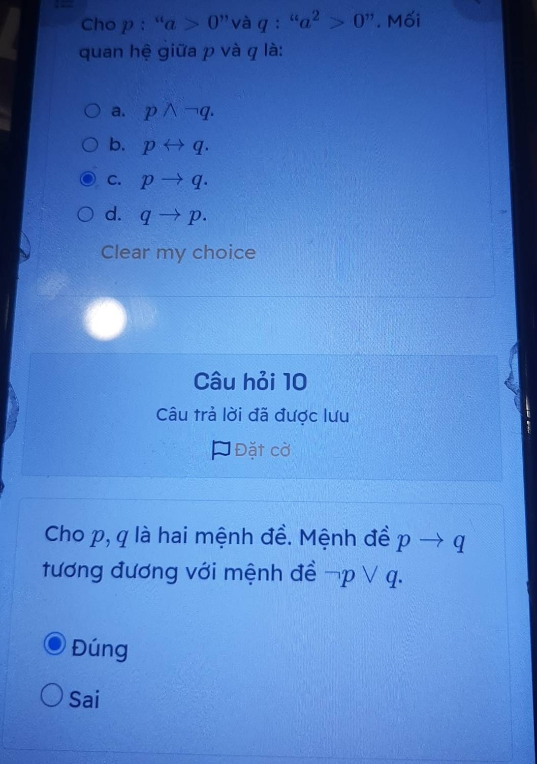 Cho p: ''a>0'' và q: ''a^2>0'' Mối
quan hệ giữa p và q là:
a. pwedge neg q.
b. prightarrow q.
C. pto q.
d. qto p. 
Clear my choice
Câu hỏi 10
Câu trả lời đã được lưu
* Đặt cờ
Cho p, q là hai mệnh đề. Mệnh đề pto q
tương đương với mệnh đề neg pvee q.
Đúng
Sai