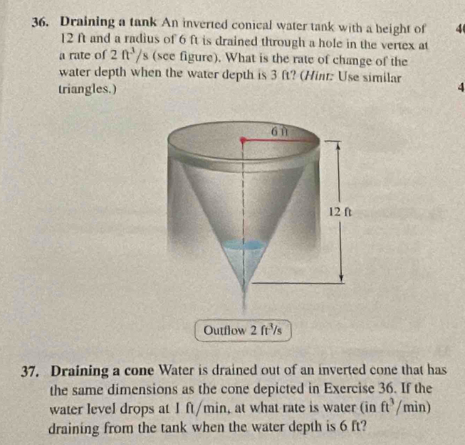 Draining a tank An inverted conical water tank with a height of 4
12 ft and a radius of 6 ft is drained through a hole in the vertex at 
a rate of 2ft^3/s (see figure). What is the rate of change of the 
water depth when the water depth is 3 ft? (Hint: Use similar 
triangles.) 4 
Outfłow 2ft^3/s
37. Draining a cone Water is drained out of an inverted cone that has 
the same dimensions as the cone depicted in Exercise 36. If the 
water level drops at I ft/min, at what rate is water (in ft^3/min)
draining from the tank when the water depth is 6 ft?