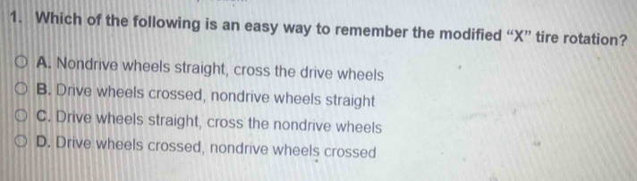 Which of the following is an easy way to remember the modified “ X ” tire rotation?
A. Nondrive wheels straight, cross the drive wheels
B. Drive wheels crossed, nondrive wheels straight
C. Drive wheels straight, cross the nondrive wheels
D. Drive wheels crossed, nondrive wheels crossed