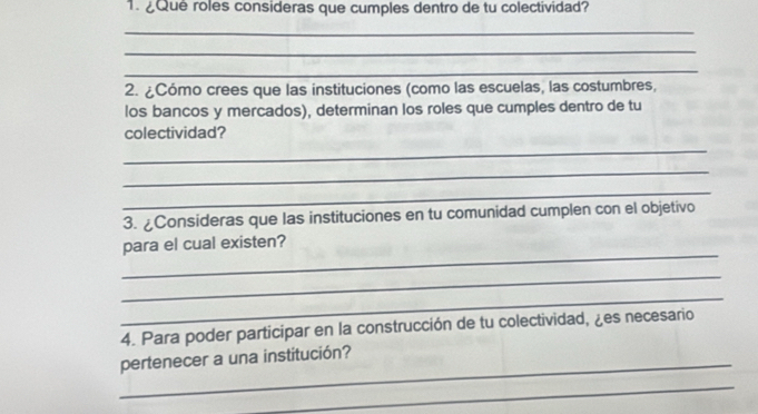 ¿Qué roles consideras que cumples dentro de tu colectividad? 
_ 
_ 
_ 
2. ¿Cómo crees que las instituciones (como las escuelas, las costumbres, 
los bancos y mercados), determinan los roles que cumples dentro de tu 
colectividad? 
_ 
_ 
_ 
3. ¿Consideras que las instituciones en tu comunidad cumplen con el objetivo 
_ 
para el cual existen? 
_ 
_ 
4. Para poder participar en la construcción de tu colectividad, ¿es necesario 
_pertenecer a una institución? 
_