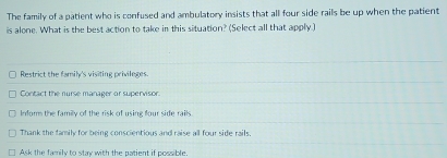 The family of a patient who is confused and ambulatory insists that all four side rails be up when the patient
is alone. What is the best action to take in this situation? (Select all that apply )
Restrict the famil's visiting privileges.
Contact the nurse manager or supervisor.
Inform the familly of the risk of using four side rails
Thank the family for being conscientious and raise all four side rails.
Ask the family to stay with the patient if possible.