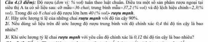 Câu 4.(3 điểm): Độ rượu (đơn vị: % vol) tuân theo luật chuân. Điều tra một số sản phâm rượu ngoại tại 
siêu thị A ta có số liệu sau: cỡ mẫu: =36 chai; trung bình mau=37.2 (% vol) và độ lệch hiệu chính =2,3(%
vol). Trong đó có 8 chai có độ rượu lớn hơn 40 (% vol)- rượu mạnh. 
I/. Hãy ước lượng ti lệ của những chai rượu mạnh với độ tin cậy 90%. 
2/. Nếu dùng số liệu trên để ước lượng độ rượu trung bình với độ chính xác 0,4 thì độ tin cậy là bao 
nhiêu? 
3. Khi ước lượng tỷ lệ chai rượu mạnh với yêu cầu độ chính xác là 0, 12 thì độ tin cậy là bao nhiêu?