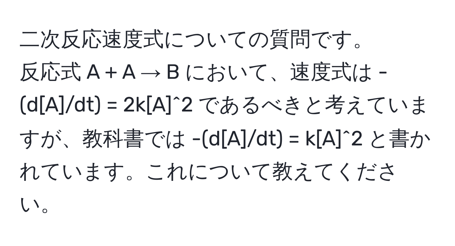 二次反応速度式についての質問です。  
反応式 A + A → B において、速度式は -(d[A]/dt) = 2k[A]^2 であるべきと考えていますが、教科書では -(d[A]/dt) = k[A]^2 と書かれています。これについて教えてください。