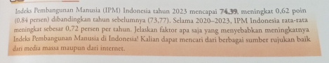 Indeks Pembangunan Manusia (IPM) Indonesia tahun 2023 mencapai 74, 39, meningkat 0,62 poin
(0,84 persen) dibandingkan tahun sebelumnya (73,77. Selama 2020-2023, IPM Indonesia rata-rata 
meningkat sebesar 0,72 persen per tahun. Jelaskan faktor apa saja yang menyebabkan meningkatnya 
Indeks Pembangunan Manusia di Indonesia! Kalian dapat mencari dari berbagai sumber rujukan baik 
dari media massa maupun dari internet.