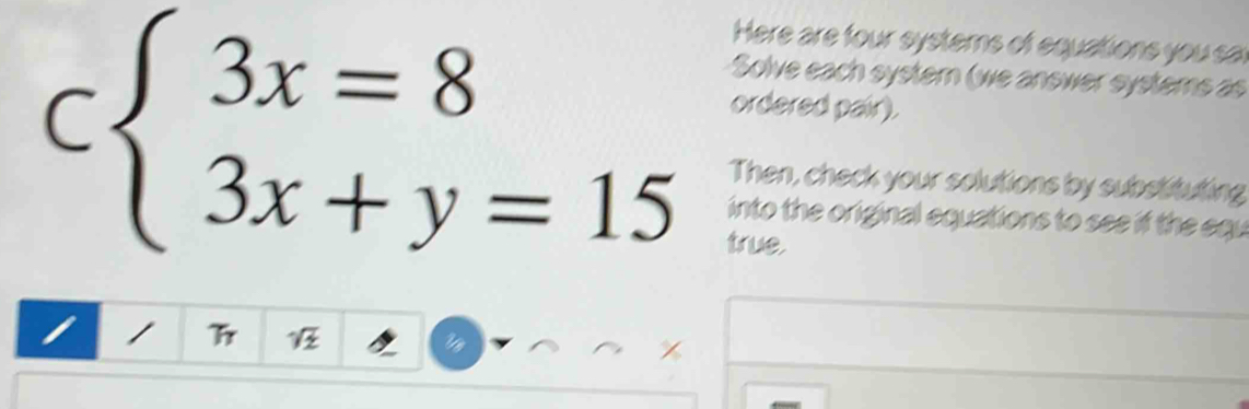 Here are four systems of equations you sar 
Solve each systern (we answer systems as 
ordered pair).
Cbeginarrayl 3x=8 3x+y=15endarray. Then, check your solutions by substituting 
into the original equations to see if the equ 
true. 
I /