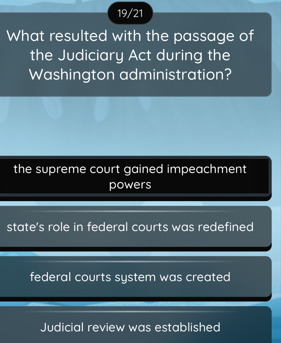 19/21
What resulted with the passage of
the Judiciary Act during the
Washington administration?
the supreme court gained impeachment
powers
state's role in federal courts was redefined
federal courts system was created
Judicial review was established