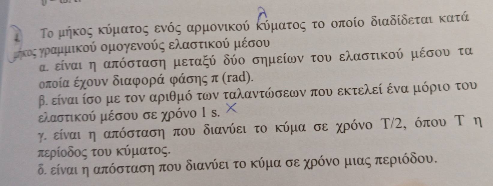 Το μήκος κύματος ενός αρμονικού κύματος το οποίο διαδίδεται κατά
Κμομκοςοαγοαμμικού ομογενούς ελαστικού μέσου
α. είναι η απόσταση μεταξύ δύο σημείων του ελαστικού μέσου τα
οποία έχουν διαφορά φάσης π (rad).
β. είναι ίσο με τον αριθμό των ταλαντώσεων που εκτελεί ένα μόριο του
ελαστικού μέσου σε χρόνο 1 s.
γι είναι η απόσταση που διανύει το κύμα σε χρόνο Τ/2, όπου Τ η
τερίοδος του κύματος.
δ. είναι η απόσταση που διανύει το κύμα σε χρόνο μιας περιόδου.