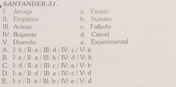 SANTANDER.31.
I. Jeruga a、Fausto
II. Empírico b. Sumiso
III. Avieso c. Fallado
IV. Boyante d. Cárcel
V. Duendo e. Experimental
A. I: b / II: e / III: d / IV: c / V: a
B. I: e / II: a / III: b / IV: d / V: b
C. I: d / II: e / III: c / IV: a / V: b
D. I: a / II: d / III: e / IV: c / V: d
E. I: c / II: a / III: b / IV: e / V: d