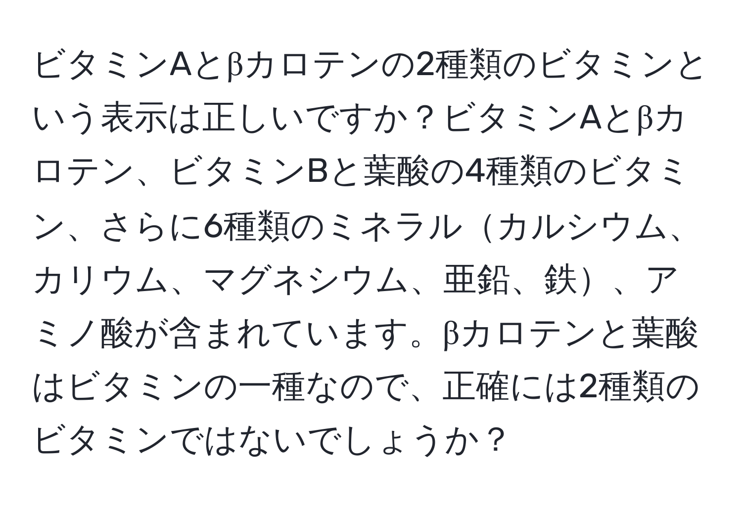 ビタミンAとβカロテンの2種類のビタミンという表示は正しいですか？ビタミンAとβカロテン、ビタミンBと葉酸の4種類のビタミン、さらに6種類のミネラルカルシウム、カリウム、マグネシウム、亜鉛、鉄、アミノ酸が含まれています。βカロテンと葉酸はビタミンの一種なので、正確には2種類のビタミンではないでしょうか？