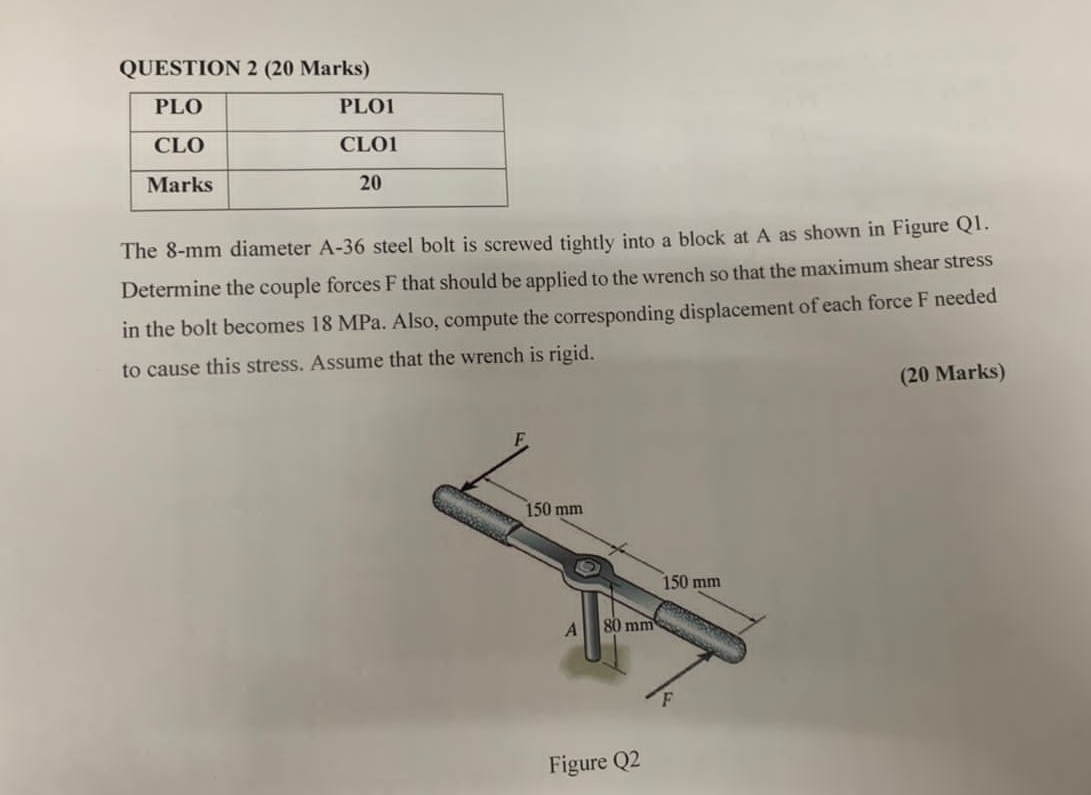 The 8-mm diameter A- 36 steel bolt is screwed tightly into a block at A as shown in Figure Q1. 
Determine the couple forces F that should be applied to the wrench so that the maximum shear stress 
in the bolt becomes 18 MPa. Also, compute the corresponding displacement of each force F needed 
to cause this stress. Assume that the wrench is rigid. 
(20 Marks) 
Figure Q2