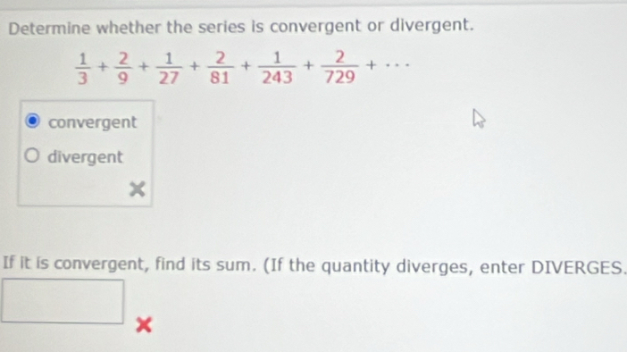 Determine whether the series is convergent or divergent.
 1/3 + 2/9 + 1/27 + 2/81 + 1/243 + 2/729 +...
convergent
divergent
If it is convergent, find its sum. (If the quantity diverges, enter DIVERGES.
x