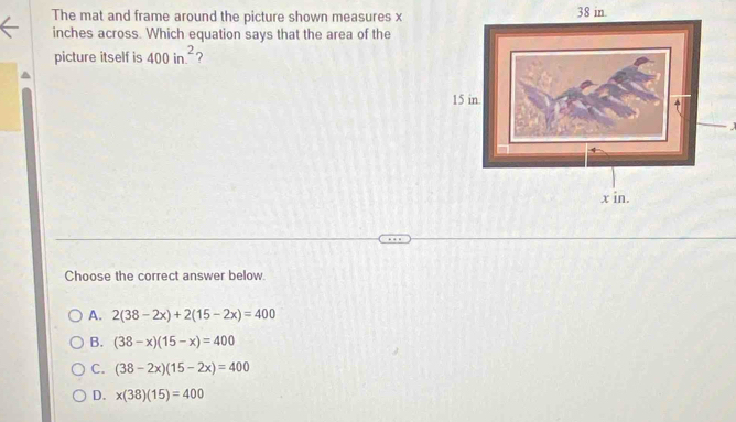 The mat and frame around the picture shown measures x38 in.
inches across. Which equation says that the area of the
picture itself is 400in.^2 ?
Choose the correct answer below
A. 2(38-2x)+2(15-2x)=400
B. (38-x)(15-x)=400
C. (38-2x)(15-2x)=400
D. x(38)(15)=400