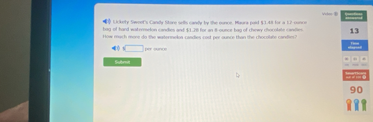 Video ③ 
Lickety Sweet's Candy Store sells candy by the ounce. Maura paid $3.48 for a 12-ounce
bag of hard watermelon candies and $1.28 for an 8-ounce bag of chewy chocolate candies. 
How much more do the watermelon candies cost per ounce than the chocolate candies?
s□ per ounce
Submit