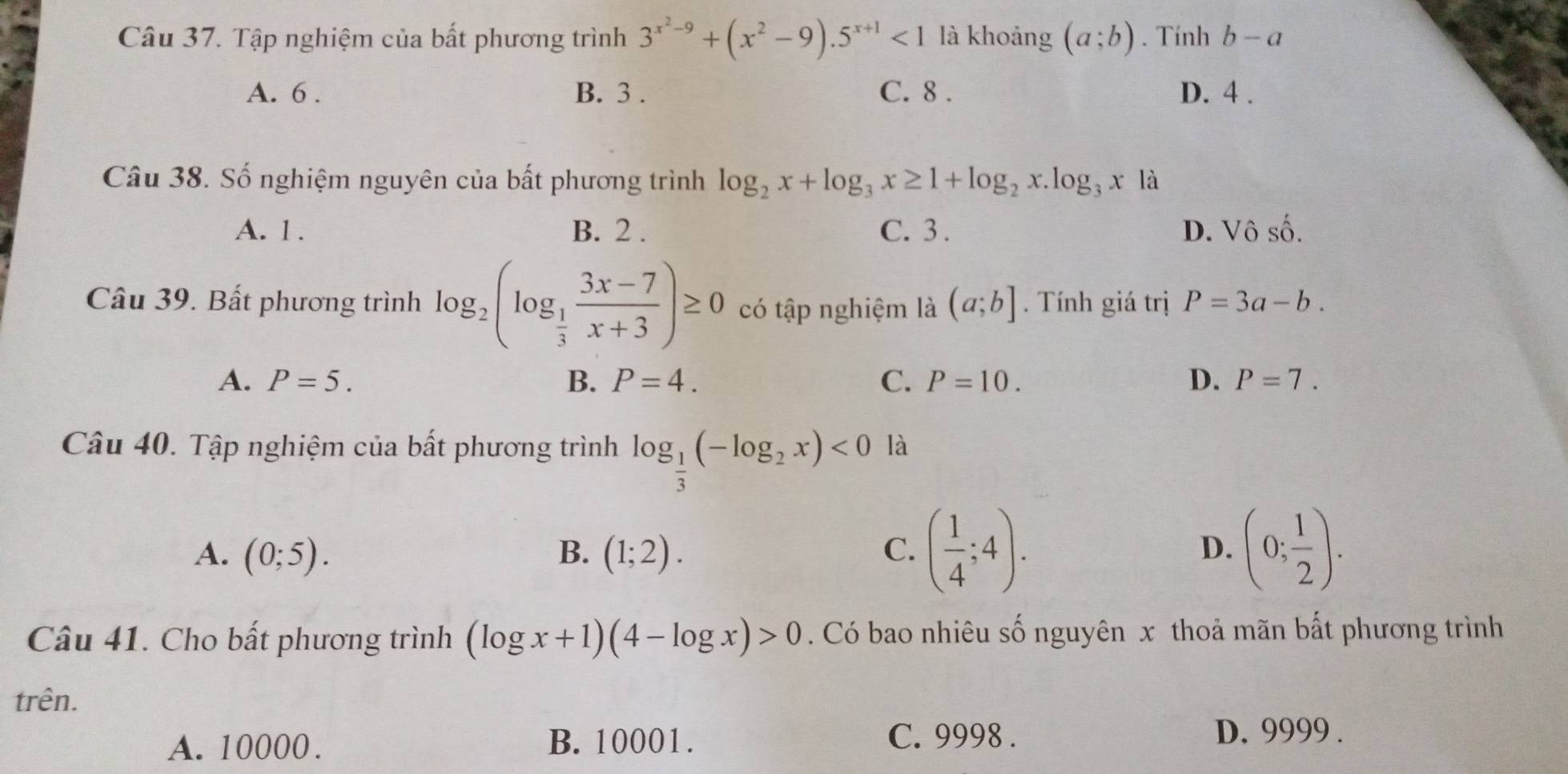 Tập nghiệm của bất phương trình 3^(x^2)-9+(x^2-9).5^(x+1)<1</tex> là khoảng (a;b). Tính b-a
A. 6. B. 3. C. 8. D. 4.
Câu 38. Số nghiệm nguyên của bất phương trình log _2x+log _3x≥ 1+log _2x.log _3x là
A. 1. B. 2. C. 3. D. Vô shat O. 
Câu 39. Bất phương trình log _2(log _ 1/3  (3x-7)/x+3 )≥ 0 có tập nghiệm là (a;b]. Tính giá trị P=3a-b.
A. P=5. B. P=4. C. P=10. D. P=7. 
Câu 40. Tập nghiệm của bất phương trình log _ 1/3 (-log _2x)<0</tex> là
A. (0;5). B. (1;2). C. ( 1/4 ;4). D. (0; 1/2 ). 
Câu 41. Cho bất phương trình (log x+1)(4-log x)>0. Có bao nhiêu số nguyên x thoả mãn bất phương trình
trên.
A. 10000. B. 10001. C. 9998.
D. 9999.