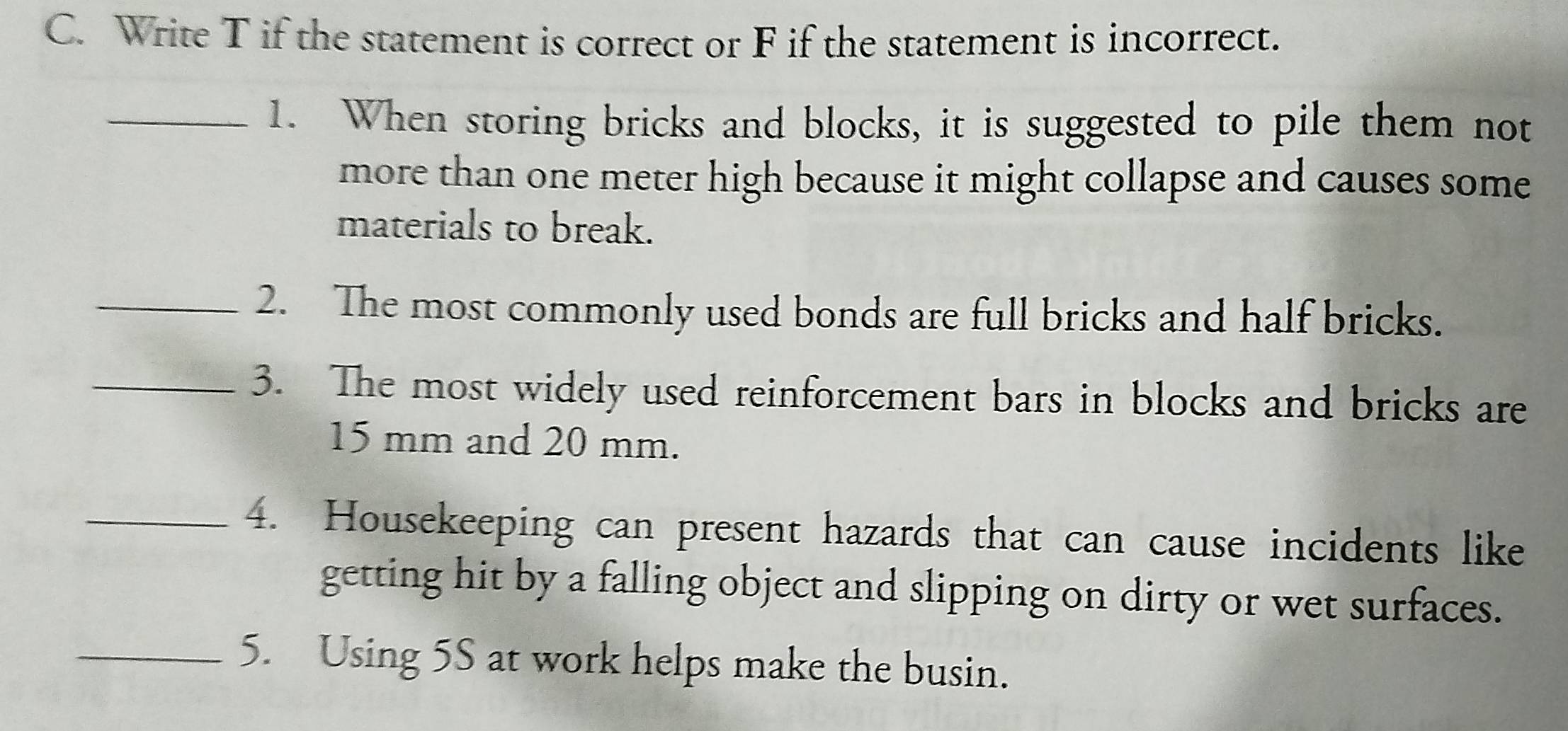 Write T if the statement is correct or F if the statement is incorrect. 
_1. When storing bricks and blocks, it is suggested to pile them not 
more than one meter high because it might collapse and causes some 
materials to break. 
_2. The most commonly used bonds are full bricks and half bricks. 
_3. The most widely used reinforcement bars in blocks and bricks are
15 mm and 20 mm. 
_4. Housekeeping can present hazards that can cause incidents like 
getting hit by a falling object and slipping on dirty or wet surfaces. 
_5. Using 5S at work helps make the busin.