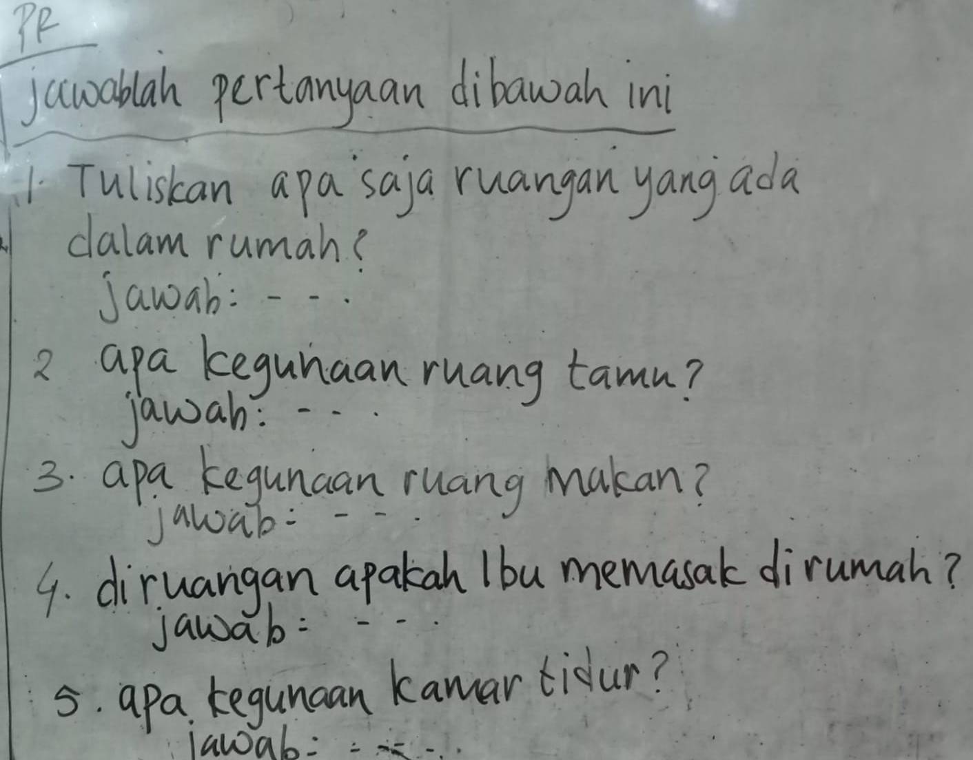 PP 
jawablah pertanyaan dibawah in 
1 Tuliskan apa`saja ruangan yang ada 
clalam rumah? 
Jawab: 
2 apa kegunaan ruang tamn? 
Jawah: 
3. apa kegunaan ruang Makan? 
Jawab: 
9. diruangan apakah Ibu memasak dirumah? 
jawab: 
5. apa kegunaan kamar tidur? 
lawab:=