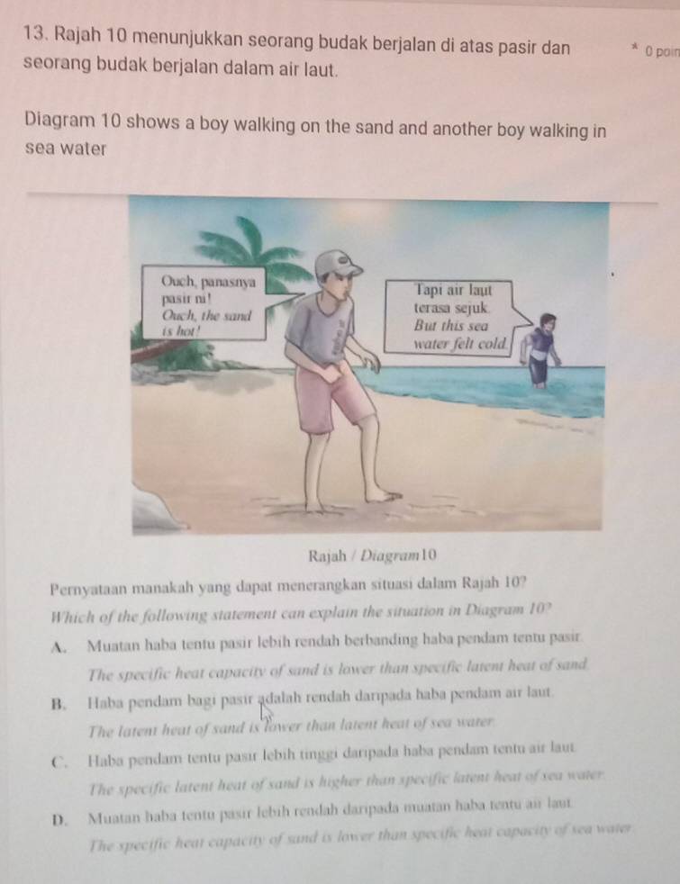 Rajah 10 menunjukkan seorang budak berjalan di atas pasir dan 0 poin
seorang budak berjalan dalam air laut.
Diagram 10 shows a boy walking on the sand and another boy walking in
sea water
Rajah / Diagram10
Pernyataan manakah yang dapat menerangkan situasi dalam Rajah 10?
Which of the following statement can explain the situation in Diagram 10?
A. Muatan haba tentu pasir lebih rendah berbanding haba pendam tentu pasir
The specific heat capacity of sand is lower than specific latent heat of sand.
B. Haba pendam bagi pasir ądalah rendah daripada haba pendam air laut.
The latent heat of sand is lower than latent heat of sea water
C. Haba pendam tentu pasir lebih tinggi daripada haba pendam tentu air laut
The specific latent heat of sand is higher than specific latent heat of sea water.
D. Muatan haba tentu pasir lebih rendah daripada muatan haba tentu air laut
The specific heat capacity of sand is lower than specific heat capacity of sea water