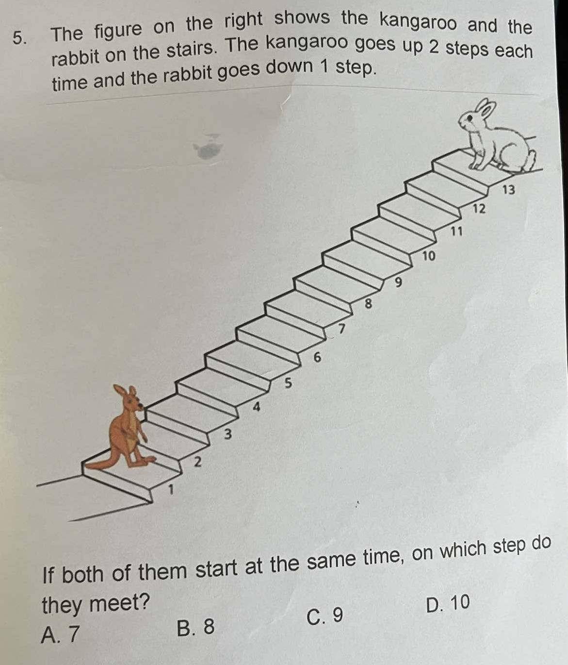 The figure on the right shows the kangaroo and the
rabbit on the stairs. The kangaroo goes up 2 steps each
time and the rabbit goes down 1 step.
If both of them start at the same time, on which step do
they meet? D. 10
A. 7 B. 8 C. 9