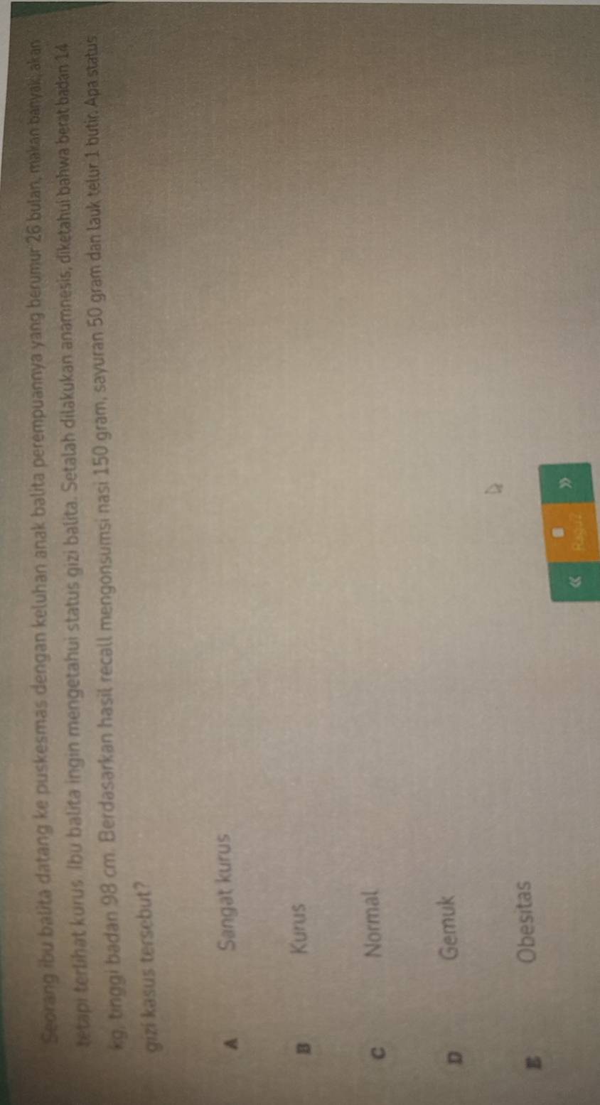 Seorang ibu balita datang ke puskesmas dengan keluhan anak balita perempuannya yang berumur 26 bulan, makan banyak, akan
tetapi terlihat kurus Ibu balita ingin mengetahui status gizi balita. Setalah dilakukan anamnesis, diketahuí bahwa berat badan 14
kg, tinggi badan 98 cm. Berdasarkan hasil recall mengonsumsi nasi 150 gram, sayuran 50 gram dan lauk telur 1 butir. Apa status
gizi kasus tersebut?
A Sangat kurus
B Kurus
C
Normal
D
Gemuk
E
Obesitas
a
《 Raqu