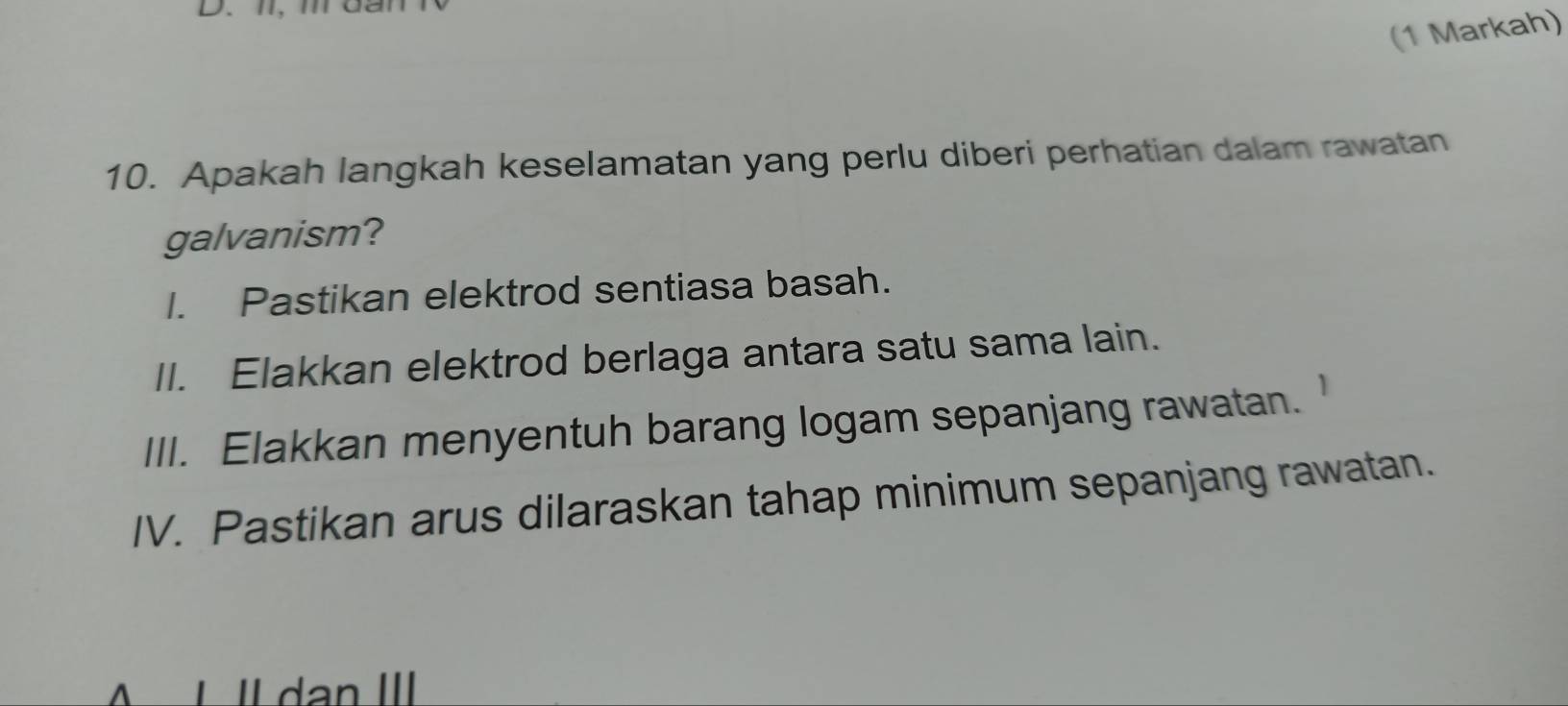 D、I、 m
(1 Markah) 
10. Apakah langkah keselamatan yang perlu diberi perhatian dalam rawatan 
galvanism? 
I. Pastikan elektrod sentiasa basah. 
II. Elakkan elektrod berlaga antara satu sama lain. 
III. Elakkan menyentuh barang logam sepanjang rawatan. 
IV. Pastikan arus dilaraskan tahap minimum sepanjang rawatan. 
| Il dan