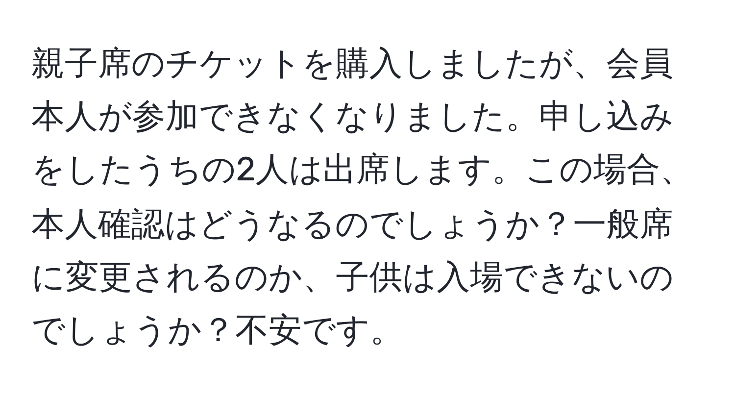 親子席のチケットを購入しましたが、会員本人が参加できなくなりました。申し込みをしたうちの2人は出席します。この場合、本人確認はどうなるのでしょうか？一般席に変更されるのか、子供は入場できないのでしょうか？不安です。