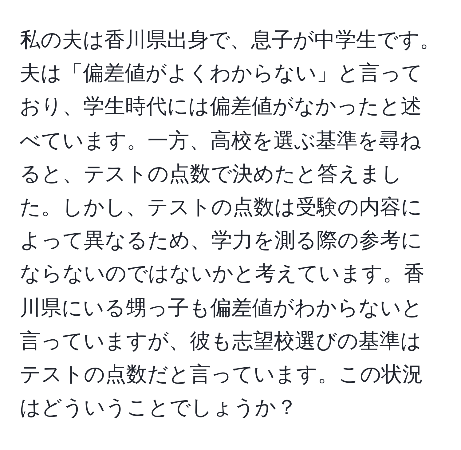 私の夫は香川県出身で、息子が中学生です。夫は「偏差値がよくわからない」と言っており、学生時代には偏差値がなかったと述べています。一方、高校を選ぶ基準を尋ねると、テストの点数で決めたと答えました。しかし、テストの点数は受験の内容によって異なるため、学力を測る際の参考にならないのではないかと考えています。香川県にいる甥っ子も偏差値がわからないと言っていますが、彼も志望校選びの基準はテストの点数だと言っています。この状況はどういうことでしょうか？