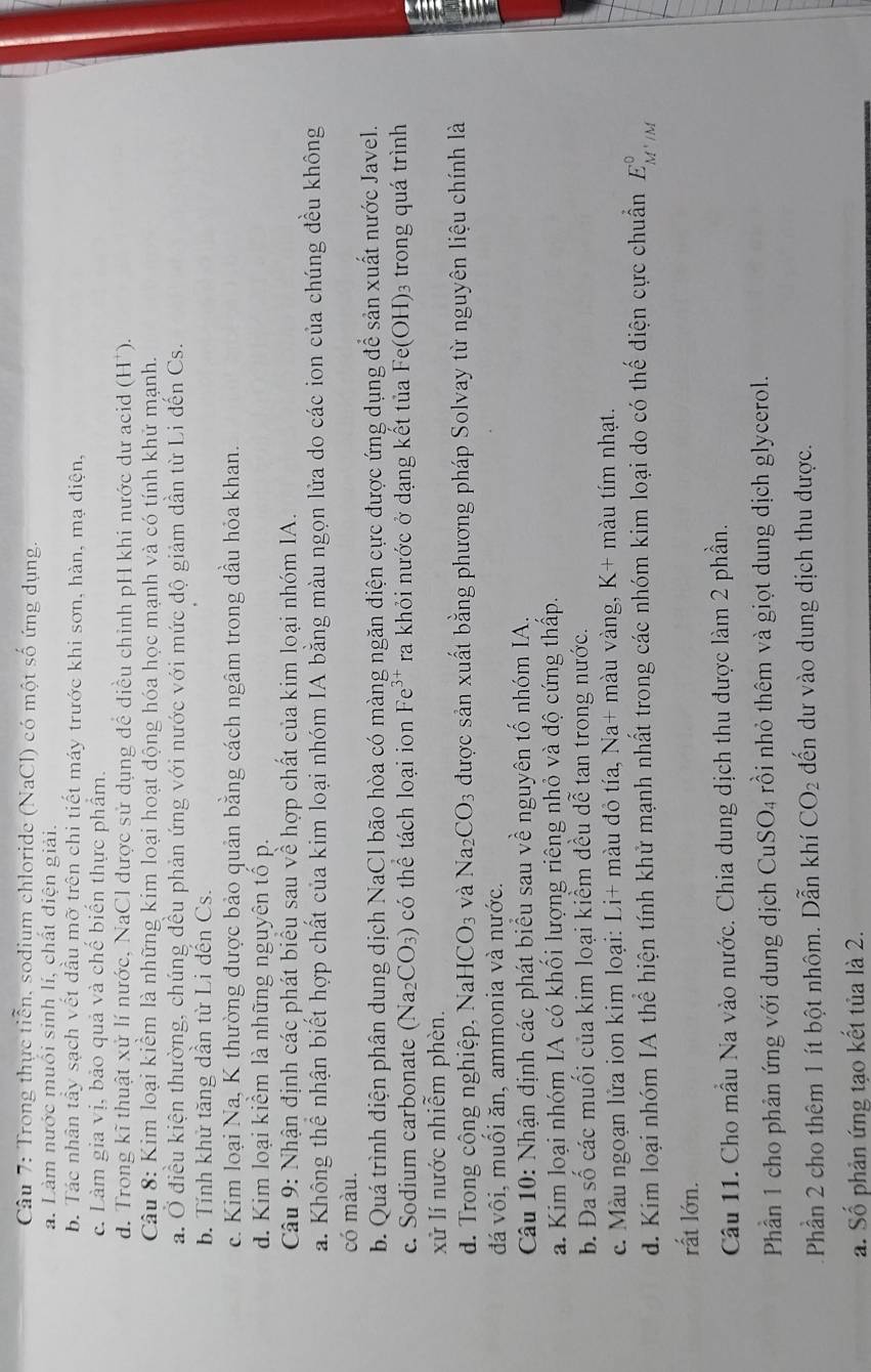 Trong thực tiền, sodium chloride (NaCl) có một số ứng dụng.
a. Làm nước muối sinh lí, chất điện giải.
b. Tác nhân tầy sạch vết dầu mỡ trên chi tiết máy trước khi sơn, hàn, mạ diện,
c. Làm gia vị, bảo quả và chế biến thực phẩm.
d. Trong kĩ thuật xử lí nước, NaCl được sử dụng để điều chỉnh pH khi nước dư acid (H*).
Câu 8: Kim loại kiểm là những kim loại hoạt động hóa học mạnh và có tính khử mạnh.
a. Ở điều kiện thường, chúng đều phản ứng với nước với mức độ giảm dẫn từ Li đến Cs.
b. Tính khử tăng dần từ Li dến Cs.
c. Kim loại Na, K thường được bảo quản bằng cách ngâm trong dầu hỏa khan.
d. Kim loại kiểm là những nguyên tổ p.
Câu 9: Nhận định các phát biểu sau về hợp chất của kim loại nhóm IA.
a. Không thể nhận biết hợp chất của kim loại nhóm IA bằng màu ngọn lửa do các ion của chúng đều không
có màu.
b. Quá trình điện phân dung dịch NaCl bão hòa có màng ngăn điện cực được ứng dụng để sản xuất nước Javel.
c. Sodium carbonate (Na_2CO_3) có thể tách loại ion Fe^(3+) ra khỏi nước ở dạng kết tủa Fe(OH) 3 trong quá trình
xử lí nước nhiễm phèn.
d. Trong cộng nghiệp, NaH ICO_3 và Na_2CO_3 được sản xuất bằng phương pháp Solvay từ nguyên liệu chính là
đá vhat oi , muối ăn, ammonia và nước.
Câu 10: Nhận định các phát biểu sau về nguyên tố nhóm IA.
a. Kim loại nhóm IA có khối lượng riêng nhỏ và độ cứng thấp.
b. Da shat 0 các muối của kim loại kiểm đều dễ tan trong nước.
c. Màu ngoạn lửa ion kim loại: Li+ màu đỏ tía, Na+ màu vàng, K+ màu tím nhạt.
d. Kim loại nhóm IA thể hiện tính khử mạnh nhất trong các nhóm kim loại do có thế điện cực chuẩn E_M^+/M^0
rất lớn.
Câu 11. Cho mẫu Na vào nước. Chia dung dịch thu được làm 2 phần.
Phần 1 cho phản ứng với dung dịch CuSO_4 rồi nhỏ thêm và giọt dung dịch glycerol.
Phần 2 cho thêm 1 ít bột nhôm. Dẫn khí CO_2 đến dư vào dung dịch thu được.
a. Số phản ứng tạo kết tủa là 2.