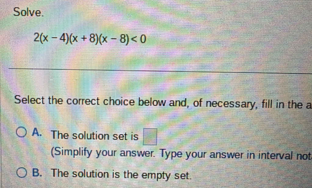 Solve.
2(x-4)(x+8)(x-8)<0</tex> 
Select the correct choice below and, of necessary, fill in the a
A. The solution set is □ 
(Simplify your answer. Type your answer in interval not
B. The solution is the empty set.