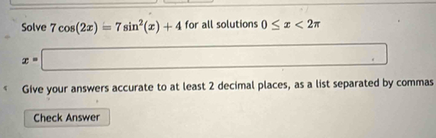 Solve 7cos (2x)=7sin^2(x)+4 for all solutions 0≤ x<2π
x=□
□ , 
Give your answers accurate to at least 2 decimal places, as a list separated by commas 
Check Answer