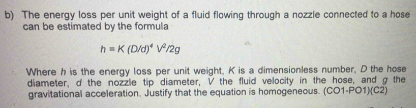 The energy loss per unit weight of a fluid flowing through a nozzle connected to a hose 
can be estimated by the formula
h=K(D/d)^4V^2/2g
Where h is the energy loss per unit weight, K is a dimensionless number, D the hose 
diameter, d the nozzle tip diameter, V the fluid velocity in the hose, and g the 
gravitational acceleration. Justify that the equation is homogeneous. (CO1-PO1)(C2)