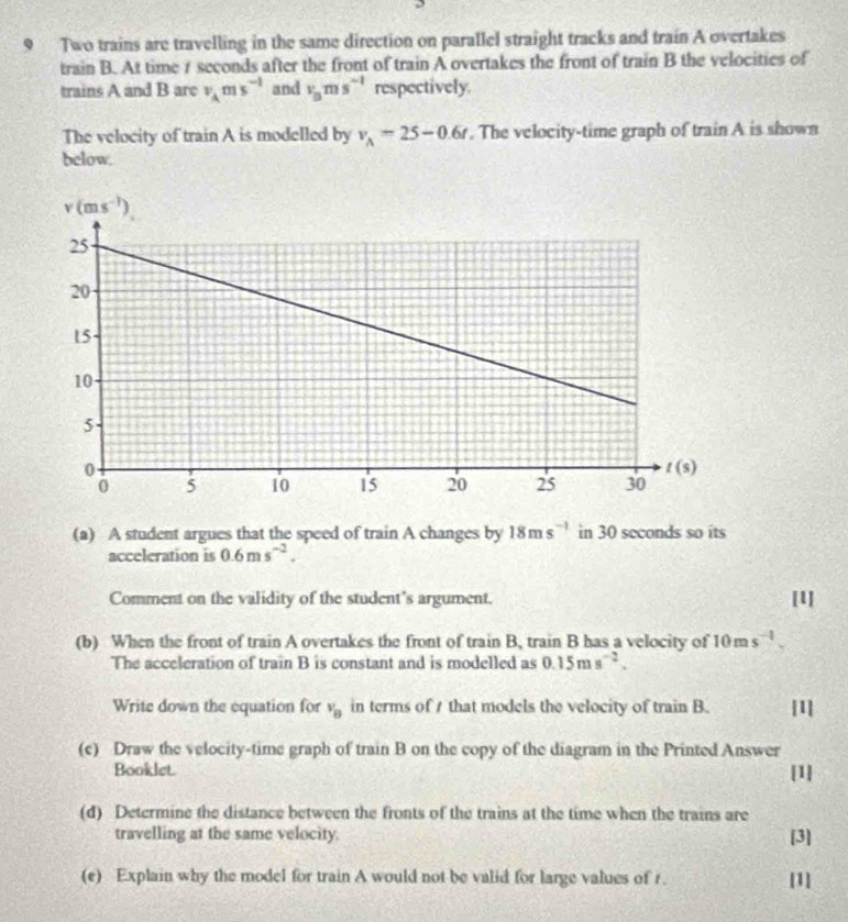 Two trains are travelling in the same direction on parallel straight tracks and train A overtakes
train B. At time 1 seconds after the front of train A overtakes the front of train B the velocities of
trains A and B are v_Ams^(-1) and v_Bms^(-1) respectively.
The velocity of train A is modelled by v_A=25-0.6t. The velocity-time graph of train A is shown
below.
(a) A student argues that the speed of train A changes by 18ms^(-1) in 30 seconds so its
acceleration is 0.6ms^(-2).
Comment on the validity of the student's argument. [1]
(b) When the front of train A overtakes the front of train B, train B has a velocity of 10ms^(-1).
The acceleration of train B is constant and is modelled as 0.15ms^(-2).
Write down the equation for v_B in terms of / that models the velocity of train B. [1]
(c) Draw the velocity-time graph of train B on the copy of the diagram in the Printed Answer
Booklet. [1]
(d) Determine the distance between the fronts of the trains at the time when the trains are
travelling at the same velocity. [3]
(e) Explain why the model for train A would not be valid for large values of r. [1]