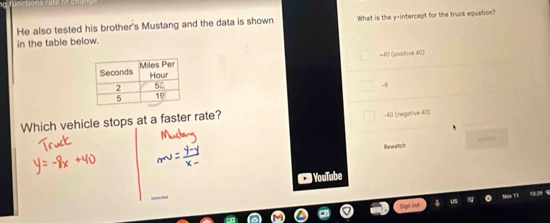 He also tested his brother's Mustang and the data is shown What is the y-intercept for the truck equation?
in the table below.
+40 l (positive 40)
-B
Which vehicle stops at a faster rate?
-40 (negative 40)
Rewatch
YouTube
3 9
Sign out