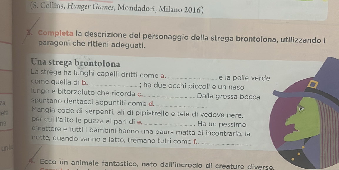 (S. Collins, Hunger Games, Mondadori, Milano 2016) 
3. Completa la descrizione del personaggio della strega brontolona, utilizzando i 
paragoni che ritieni adeguati. 
Una strega brontolona 
La strega ha lunghi capelli dritti come a. _e la pelle verd 
come quella di b. _; ha due occhi piccoli e un naso 
lungo e bitorzoluto che ricorda c. _Dalla grossa bocca 
za, spuntano dentacci appuntiti come d._ 
etá Mangia code di serpenti, ali di pipistrello e tele di vedove nere, 
per cui l’alito le puzza al pari di e. 
ne _. Ha un pessimo 
carattere e tutti i bambini hanno una paura matta di incontrarla: la 
notte, quando vanno a letto, tremano tutti come f._ 
un 
. 
4. Ecco un animale fantastico, nato dall'incrocio di creature diverse.