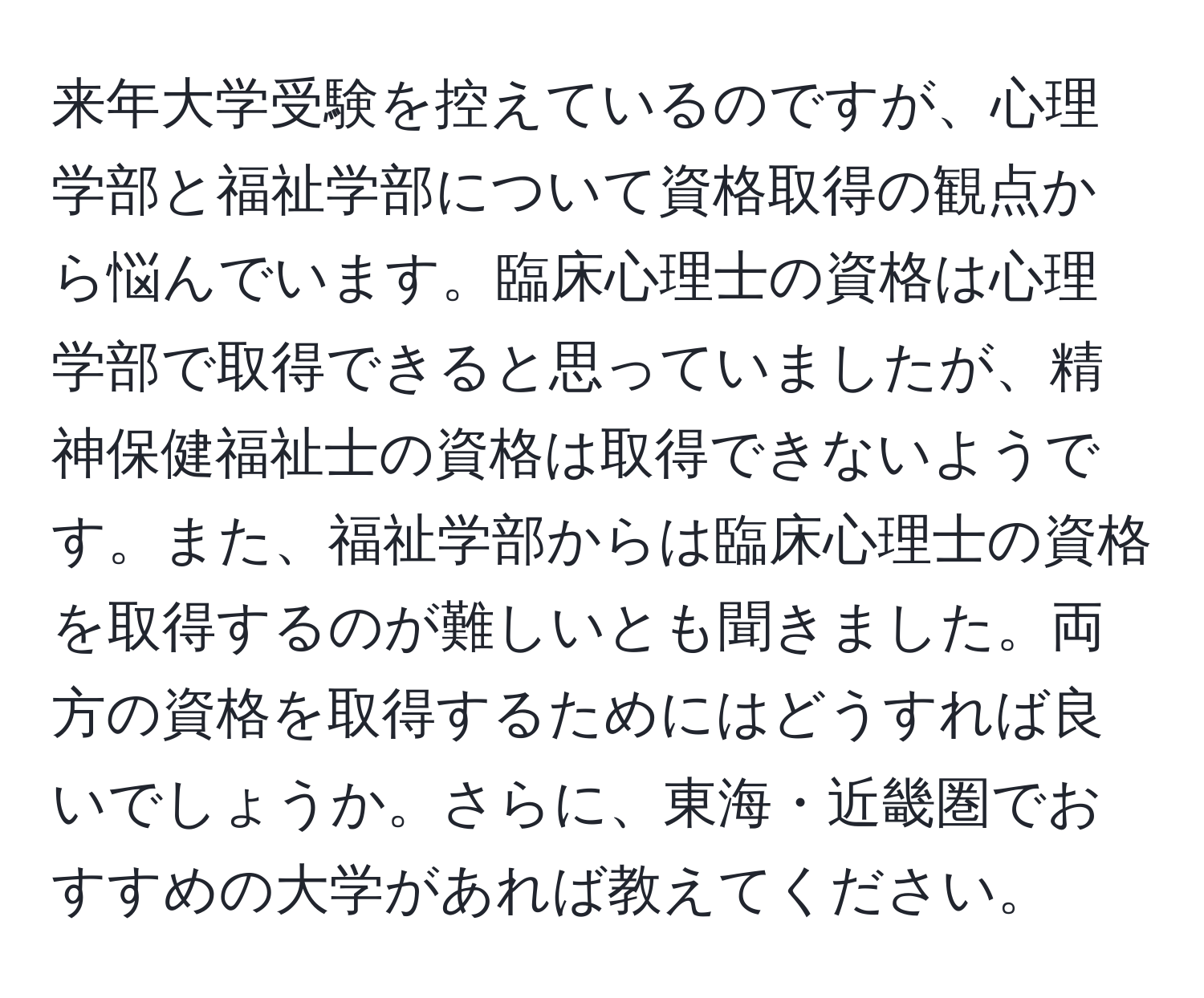 来年大学受験を控えているのですが、心理学部と福祉学部について資格取得の観点から悩んでいます。臨床心理士の資格は心理学部で取得できると思っていましたが、精神保健福祉士の資格は取得できないようです。また、福祉学部からは臨床心理士の資格を取得するのが難しいとも聞きました。両方の資格を取得するためにはどうすれば良いでしょうか。さらに、東海・近畿圏でおすすめの大学があれば教えてください。