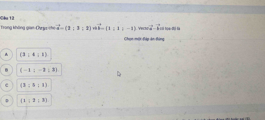 Trong không gian Oxyz cho vector a=(2;3;2) và vector b=(1;1;-1). Vecto vector a-vector bchat b tọa độ là
Chọn một đáp án đúng
A (3;4;1).
B ( - 1 ; -2;3).
C (3;5;1).
D (1;2;3). 
a ( D ) hoặc sai (S).