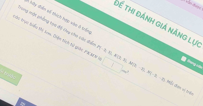 vẫn được 
n hãy điển số thích hợp vào ô trốn 
Đề thi đánh giá năng lự 
ác trục biểu thị 1cm. Diện tích tứ giác PKMN □ cm^2. 
rong mặt phẳng tọa độ Ozy cho các điể P(-2;3), K(2;3), M(2;-2), N(-2;-2) Mỗi đơn vị trên 
Đang cân 
Si trước