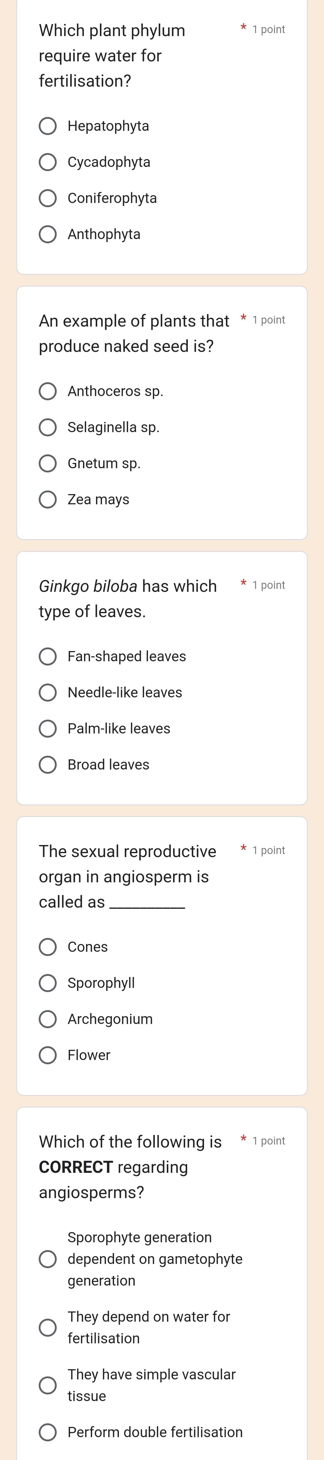 Which plant phylum 1 point
require water for
fertilisation?
Hepatophyta
Cycadophyta
Coniferophyta
Anthophyta
An example of plants that * 1 point
produce naked seed is?
Anthoceros sp.
Selaginella sp.
Gnetum sp.
Zea mays
Ginkgo biloba has which point
type of leaves.
Fan-shaped leaves
Needle-like leaves
Palm-like leaves
Broad leaves
The sexual reproductive 1 point
organ in angiosperm is
called as_
Cones
Sporophyll
Archegonium
Flower
Which of the following is 1 point
CORRECT regarding
angiosperms?
Sporophyte generation
dependent on gametophyte
generation
They depend on water for
fertilisation
They have simple vascular
tissue
Perform double fertilisation