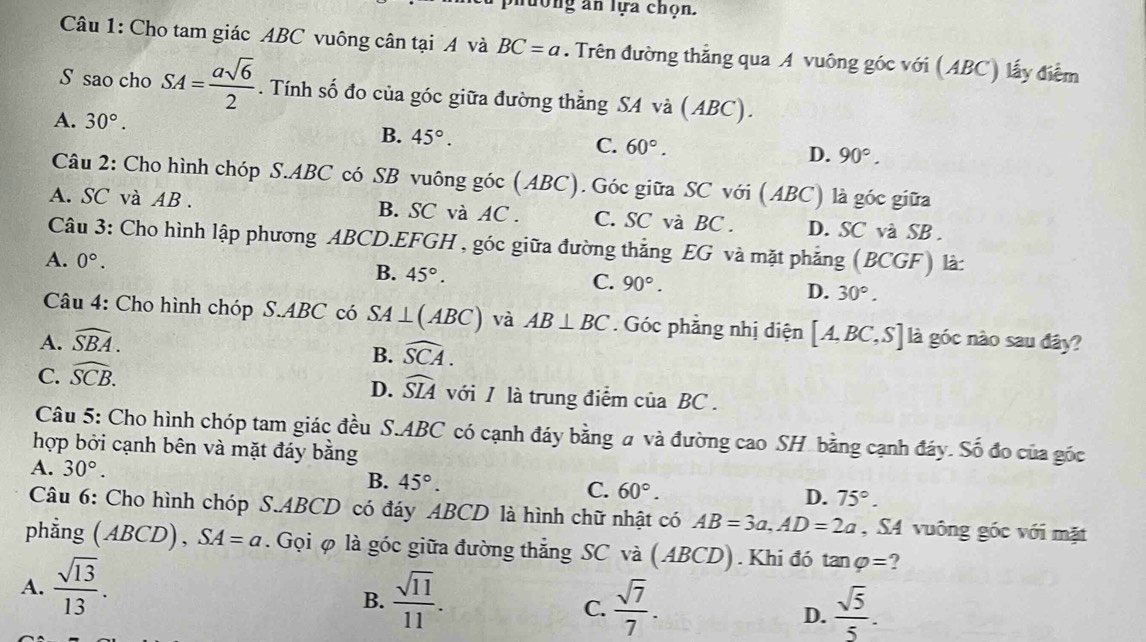 lượng an lựa chọn.
Câu 1: Cho tam giác ABC vuông cân tại A và BC=a. Trên đường thẳng qua A vuông góc với (ABC) lấy điểm
S sao cho SA= asqrt(6)/2 . Tính số đo của góc giữa đường thẳng SA và (ABC).
A. 30°.
B. 45°.
C. 60°.
D. 90°.
Câu 2: Cho hình chóp S.ABC có SB vuông góc (ABC). Góc giữa SC với (ABC) là góc giữa
A. SC và AB . B. SC và AC . C. SC và BC . D. SC và SB .
Câu 3: Cho hình lập phương ABCD.EFGH , góc giữa đường thắng EG và mặt phẳng (BCGF) là:
A. 0°. B. 45°. C. 90°. D. 30°.
Câu 4: Cho hình chóp S.ABC có SA⊥ (ABC) và
A. widehat SBA. AB⊥ BC. Góc phẳng nhị điện [A,BC,S] là góc nào sau đây?
B. widehat SCA.
C. widehat SCB.
D. widehat SIA với / là trung điểm của BC .
Câu 5: Cho hình chóp tam giác đều S.ABC có cạnh đáy bằng a và đường cao SH bằng cạnh đáy. Số đo của gốc
hợp bởi cạnh bên và mặt đáy bằng
A. 30°.
B. 45°.
C. 60°. D. 75°.
Câu 6: Cho hình chóp S.ABCD có đáy ABCD là hình chữ nhật có AB=3a,AD=2a , S4 vuông góc với mặt
phẳng (ABCD), SA=a. Gọi φ là góc giữa đường thẳng SC và (ABCD).Khi đó tan varphi = ?
A.  sqrt(13)/13 .
B.  sqrt(11)/11 .  sqrt(7)/7 .  sqrt(5)/5 .
C.
D.