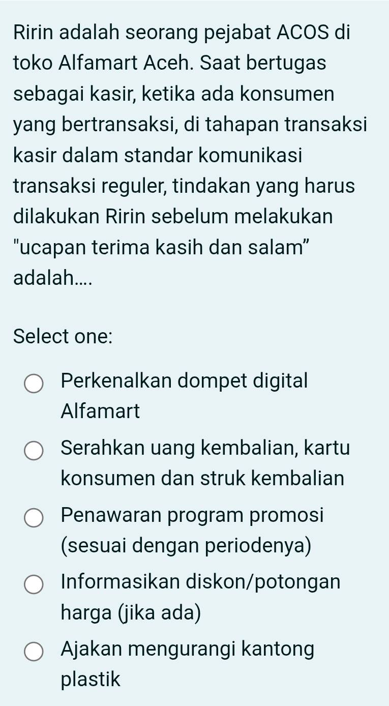 Ririn adalah seorang pejabat ACOS di
toko Alfamart Aceh. Saat bertugas
sebagai kasir, ketika ada konsumen
yang bertransaksi, di tahapan transaksi
kasir dalam standar komunikasi
transaksi reguler, tindakan yang harus
dilakukan Ririn sebelum melakukan
"ucapan terima kasih dan salam”
adalah....
Select one:
Perkenalkan dompet digital
Alfamart
Serahkan uang kembalian, kartu
konsumen dan struk kembalian
Penawaran program promosi
(sesuai dengan periodenya)
Informasikan diskon/potongan
harga (jika ada)
Ajakan mengurangi kantong
plastik