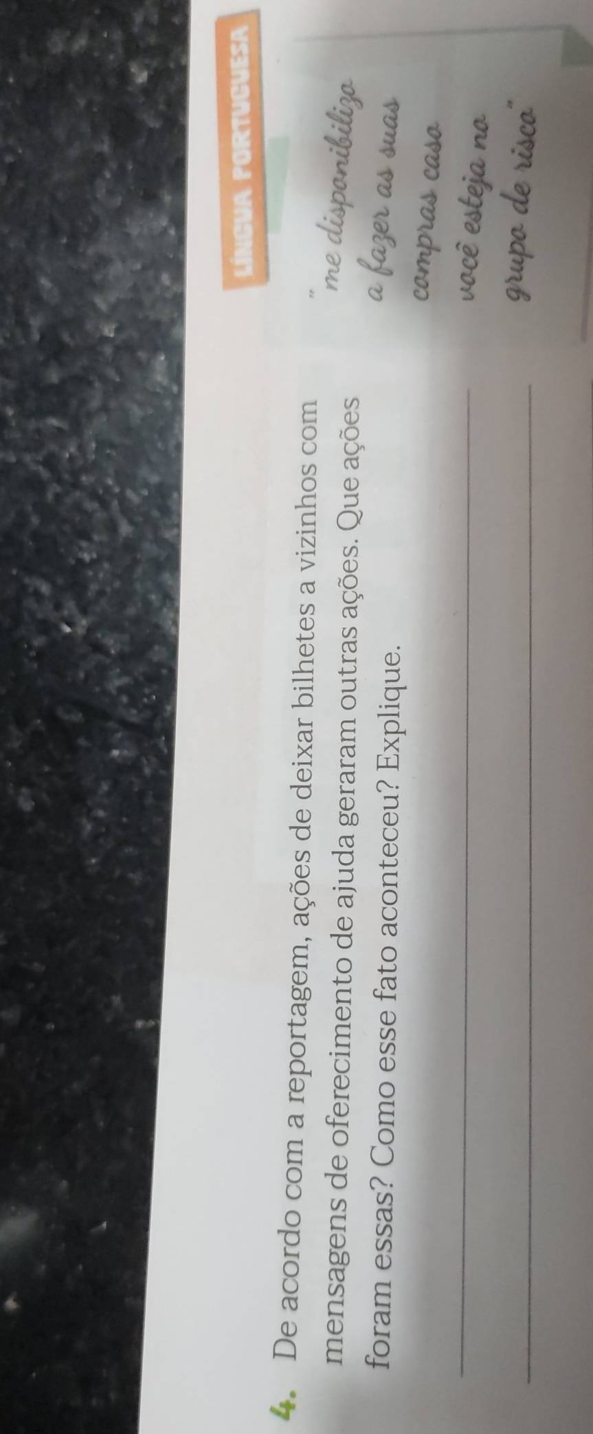 LínGUA PORTuCuESa 
4. De acordo com a reportagem, ações de deixar bilhetes a vizinhos com 
me disponibilizo 
mensagens de oferecimento de ajuda geraram outras ações. Que ações 
foram essas? Como esse fato aconteceu? Explique. 
a fazer as suas 
compras caso 
_ 
você esteja no 
_grupo de risco'